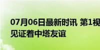 07月06日最新时讯 第1视点丨这两座大楼，见证着中塔友谊