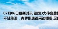 07月06日最新时讯 德国3大传奇悲情告别！穆勒18场0球后不甘落泪，克罗斯退役采访哽咽 足球创作盛宴的终章