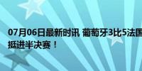 07月06日最新时讯 葡萄牙3比5法国 点球大战决雌雄，法国挺进半决赛！