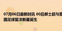 07月06日最新时讯 00后郝士超与塞超因吉亚队签约三年 中国足球留洋新星诞生