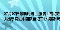 07月07日最新时讯 上强度！高诗岩打对手脸部裁判未吹 坚决出手投进中国队首记三分 男篮惨败之夜的亮色