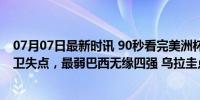 07月07日最新时讯 90秒看完美洲杯乌巴点球大战：皇马铁卫失点，最弱巴西无缘四强 乌拉圭点球奇迹晋级