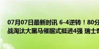 07月07日最新时讯 6-4逆转！80分钟绝平 FIFA第5点球大战淘汰大黑马催眠式挺进4强 瑞士奇迹止步