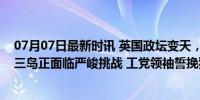 07月07日最新时讯 英国政坛变天，新首相出身寒门，英伦三岛正面临严峻挑战 工党领袖誓挽狂澜