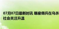 07月07日最新时讯 曝雇佣兵在乌杀俄战俘 俄称将调查 国际社会关注升温