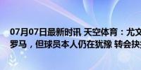 07月07日最新时讯 天空体育：尤文希望尽快出售基耶萨给罗马，但球员本人仍在犹豫 转会抉择待定