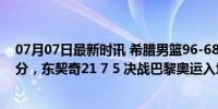 07月07日最新时讯 希腊男篮96-68斯洛文尼亚，字母哥13分，东契奇21 7 5 决战巴黎奥运入场券