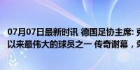 07月07日最新时讯 德国足协主席: 克罗斯是德国国家队有史以来最伟大的球员之一 传奇谢幕，荣耀永恒