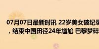 07月07日最新时讯 22岁美女破纪录！最后一天拿奥运资格，结束中国田径24年尴尬 巴黎梦碎于意外伤病