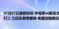 07月07日最新时讯 字母哥vs斯洛文尼亚：频频暴扣 强势一打三 力压东契奇晋级 希腊剑指奥运