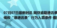 07月07日最新时讯 网贷逾期通讯录好友被骚扰 专家：明确催收“爆通讯录”行为入罪条件 借款人权益何以保障？