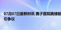 07月07日最新时讯 男子医院跳楼前曾与儿子视频 护理等级引争议