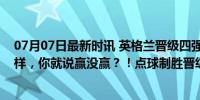 07月07日最新时讯 英格兰晋级四强！球迷：管他踢的怎么样，你就说赢没赢？！点球制胜晋级