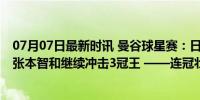 07月07日最新时讯 曼谷球星赛：日本队率先斩获2项冠军，张本智和继续冲击3冠王 ——连冠壮举能否再现？