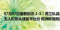 07月07日最新时讯 1-1！荷兰队战术角球 德佩传中 德弗里无人盯防头球扳平比分 欧洲杯惊险扳平