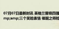 07月07日最新时讯 英格兰晋级四强，凯恩社媒晒图庆祝&amp;三个笑脸表情 催眠之师险胜过关