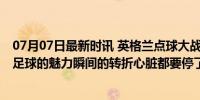 07月07日最新时讯 英格兰点球大战淘汰瑞士进四强 这就是足球的魅力瞬间的转折心脏都要停了！