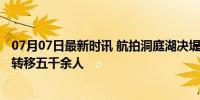 07月07日最新时讯 航拍洞庭湖决堤现场 溃口宽220米 安全转移五千余人