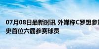 07月08日最新时讯 外媒称C罗想参加2026年世界杯 力争历史首位六届参赛球员