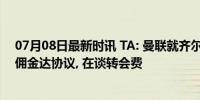 07月08日最新时讯 TA: 曼联就齐尔克泽个人条款与经纪人佣金达协议, 在谈转会费