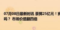 07月08日最新时讯 豪掷25亿元！赛力斯终得“问界”划算吗？ 市场价值翻四倍