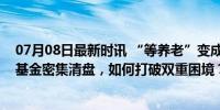 07月08日最新时讯 “等养老”变成“等回本”，养老目标基金密集清盘，如何打破双重困境？