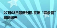 07月08日最新时讯 警惕“薪象营”诈骗陷阱 直播平台集资骗局曝光