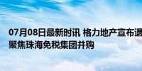 07月08日最新时讯 格力地产宣布退出房地产开发业务 转型聚焦珠海免税集团并购