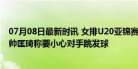 07月08日最新时讯 女排U20亚锦赛中国队半决赛战韩国 主帅匡琦称要小心对手跳发球