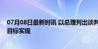 07月08日最新时讯 以总理列出谈判原则：坚持以军行动至目标实现