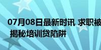 07月08日最新时讯 求职被套路背上万元网贷 揭秘培训贷陷阱