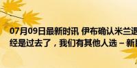 07月09日最新时讯 伊布确认米兰退出齐尔克泽争夺：他已经是过去了，我们有其他人选 – 新目标已定