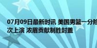 07月09日最新时讯 美国男篮一分险胜选拔队：詹库连线多次上演 浓眉贡献制胜封盖