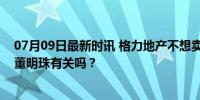 07月09日最新时讯 格力地产不想卖房了，网友：这事儿跟董明珠有关吗？