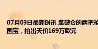 07月09日最新时讯 拿破仑的两把枪被拍卖：刚被法国列为国宝，拍出天价169万欧元