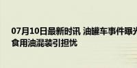 07月10日最新时讯 油罐车事件曝光：食品安全警钟再响，食用油混装引担忧