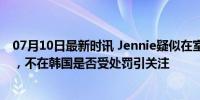 07月10日最新时讯 Jennie疑似在室内吸烟，被韩网友举报，不在韩国是否受处罚引关注