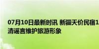 07月10日最新时讯 新疆天价民宿1.7万一晚？不实 官方澄清谣言维护旅游形象