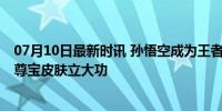 07月10日最新时讯 孙悟空成为王者荣耀出场率最高英雄 至尊宝皮肤立大功