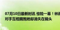 07月10日最新时讯 惊险一幕！林雨薇重大失误差点受伤，对手互相拥抱她却消失在镜头