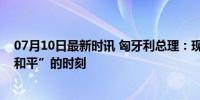 07月10日最新时讯 匈牙利总理：现在是俄乌“从冲突转向和平”的时刻