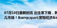 07月10日最新时讯 出生率下降，韩国宠物市场规模超过婴儿市场！&quot;宠物经济&quot;井喷式增长