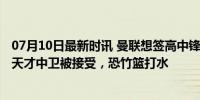 07月10日最新时讯 曼联想签高中锋两人候选！5000万报价天才中卫被接受，恐竹篮打水