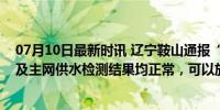 07月10日最新时讯 辽宁鞍山通报“自来水有异常”：水厂及主网供水检测结果均正常，可以放心饮用