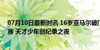 07月10日最新时讯 16岁亚马尔破门！西班牙2-1法国进决赛 天才少年创纪录之夜