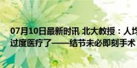 07月10日最新时讯 北大教授：人均一年看病7次 很多人被过度医疗了——结节未必即刻手术