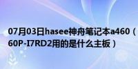 07月03日hasee神舟笔记本a460（的神舟(HASEE)优雅A460P-I7RD2用的是什么主板）