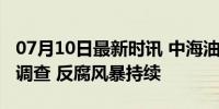 07月10日最新时讯 中海油多人同日接受审查调查 反腐风暴持续