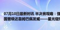 07月10日最新时讯 半决赛观瞻：强势西班牙保持冠军相 法国晋级还靠姆巴佩发威——星光熠熠，决战前夕