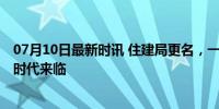 07月10日最新时讯 住建局更名，一个时代落幕了 城市更新时代来临